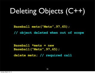 Deleting Objects (C++)
Baseball mets(“Mets”,97,65);
// object deleted when out of scope
Baseball *mets = new
Baseball(“Mets”,97,65);
delete mets; // required call
26
Sunday, March 16, 14
 