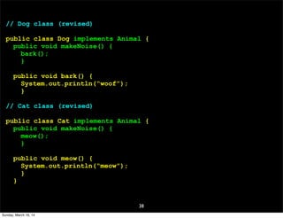 38
// Dog class (revised)
public class Dog implements Animal {
public void makeNoise() {
bark();
}
public void bark() {
System.out.println(“woof”);
}
// Cat class (revised)
public class Cat implements Animal {
public void makeNoise() {
meow();
}
public void meow() {
System.out.println(“meow”);
}
}
Sunday, March 16, 14
 