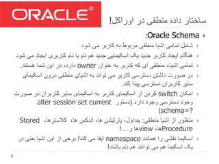 ‫اوراکل‬ ‫در‬ ‫منطقی‬ ‫داده‬ ‫ساختار‬!
Oracle Schema:
‫شود‬ ‫می‬ ‫کاربر‬ ‫به‬ ‫مربوط‬ ‫منطقی‬ ‫اشیا‬ ‫تمامی‬ ‫شامل‬
‫م‬ ‫ایجاد‬ ‫کاربری‬ ‫نام‬ ‫با‬ ‫نام‬ ‫هم‬ ‫جدید‬ ‫اسکیمایی‬ ‫یک‬ ‫جدید‬ ‫کاربر‬ ‫ایجاد‬ ‫هنگام‬‫شود‬ ‫ی‬
‫عنوان‬ ‫به‬ ‫کاربر‬ ‫که‬ ‫ای‬ ‫منطقی‬ ‫اشیاء‬ ‫تمامی‬owner‫هستند‬ ‫شما‬ ‫این‬ ‫در‬ ،‫دارد‬.
‫اسکی‬ ‫درون‬ ‫منطقی‬ ‫اشیای‬ ‫به‬ ‫تواند‬ ‫می‬ ‫کاربر‬ ‫دسترسی‬ ‫داشتن‬ ‫صورت‬ ‫در‬‫مای‬
‫کند‬ ‫پیدا‬ ‫دسترسی‬ ‫کاربران‬ ‫سایر‬.
‫امکان‬switch‫صو‬ ‫در‬ ‫کاربران‬ ‫سایر‬ ‫اسکیمای‬ ‫به‬ ‫کاربر‬ ‫اسکیمای‬ ‫از‬ ‫کردن‬‫رت‬
‫دارد‬ ‫وجود‬ ‫دسترسی‬ ‫وجود‬(‫دستور‬alter session set current
schema=?)
‫منطقی‬ ‫اشیا‬ ‫از‬ ‫منظور‬:،‫کالسترها‬ ،‫ها‬ ‫اندکس‬ ،‫ها‬ ‫پارتیشن‬ ،‫جداول‬Stored
Procedure،‫ها‬view‫و‬ ‫ها‬!...
‫همانند‬ ‫را‬ ‫نقشی‬ ‫اسکیما‬namespace‫کند‬ ‫می‬ ‫ایفا‬!‫در‬ ‫حتی‬ ‫اشیا‬ ‫این‬ ‫از‬ ‫برخی‬
‫باشند‬ ‫نام‬ ‫هم‬ ‫توانند‬ ‫می‬ ‫هم‬ ‫اسکیما‬ ‫یک‬!
 