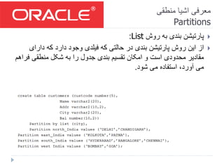 ‫منطقی‬ ‫اشیا‬ ‫معرفی‬
Partitions
‫روش‬ ‫به‬ ‫بندی‬ ‫پارتیشن‬List:
‫دارای‬ ‫که‬ ‫دارد‬ ‫وجود‬ ‫فیلدی‬ ‫که‬ ‫حالتی‬ ‫در‬ ‫بندی‬ ‫پارتیشن‬ ‫روش‬ ‫این‬ ‫از‬
‫ف‬ ‫منطقی‬ ‫شکل‬ ‫به‬ ‫را‬ ‫جدول‬ ‫بندی‬ ‫تقسیم‬ ‫امکان‬ ‫و‬ ‫است‬ ‫محدودی‬ ‫مقادیر‬‫راهم‬
‫شود‬ ‫می‬ ‫استفاده‬ ،‫آورد‬ ‫می‬.
 
