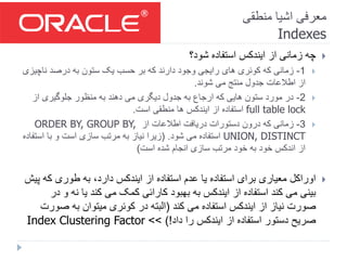 ‫منطقی‬ ‫اشیا‬ ‫معرفی‬
Indexes
‫شود؟‬ ‫استفاده‬ ‫ایندکس‬ ‫از‬ ‫زمانی‬ ‫چه‬
1-‫ناچی‬ ‫درصد‬ ‫به‬ ‫ستون‬ ‫یک‬ ‫حسب‬ ‫بر‬ ‫که‬ ‫دارند‬ ‫وجود‬ ‫رایجی‬ ‫های‬ ‫کوئری‬ ‫که‬ ‫زمانی‬‫زی‬
‫شوند‬ ‫می‬ ‫منتج‬ ‫جدول‬ ‫اطالعات‬ ‫از‬.
2-‫از‬ ‫جلوگیری‬ ‫منظور‬ ‫به‬ ‫دهند‬ ‫می‬ ‫دیگری‬ ‫جدول‬ ‫به‬ ‫ارجاع‬ ‫که‬ ‫هایی‬ ‫ستون‬ ‫مورد‬ ‫در‬
full table lock‫است‬ ‫منطقی‬ ‫ها‬ ‫ایندکس‬ ‫از‬ ‫استفاده‬.
3-‫از‬ ‫اطالعات‬ ‫دریافت‬ ‫دستورات‬ ‫درون‬ ‫که‬ ‫زمانی‬ORDER BY, GROUP BY,
UNION, DISTINCT‫شود‬ ‫می‬ ‫استفاده‬( .‫است‬ ‫با‬ ‫و‬ ‫است‬ ‫سازی‬ ‫مرتب‬ ‫به‬ ‫نیاز‬ ‫زیرا‬‫فاده‬
‫است‬ ‫شده‬ ‫انجام‬ ‫سازی‬ ‫مرتب‬ ‫خود‬ ‫به‬ ‫خود‬ ‫اندکس‬ ‫از‬)
‫ک‬ ‫طوری‬ ‫به‬ ،‫دارد‬ ‫ایندکس‬ ‫از‬ ‫استفاده‬ ‫عدم‬ ‫یا‬ ‫استفاده‬ ‫برای‬ ‫معیاری‬ ‫اوراکل‬‫پیش‬ ‫ه‬
‫نه‬ ‫یا‬ ‫کند‬ ‫می‬ ‫کمک‬ ‫کارائی‬ ‫بهبود‬ ‫به‬ ‫ایندکس‬ ‫از‬ ‫استفاده‬ ‫کند‬ ‫می‬ ‫بینی‬‫در‬ ‫و‬
‫کند‬ ‫می‬ ‫استفاده‬ ‫ایندکس‬ ‫از‬ ‫نیاز‬ ‫صورت‬(‫ص‬ ‫به‬ ‫میتوان‬ ‫کوئری‬ ‫در‬ ‫البته‬‫ورت‬
‫داد‬ ‫را‬ ‫ایندکس‬ ‫از‬ ‫استفاده‬ ‫دستور‬ ‫صریح‬)!>>Index Clustering Factor
 