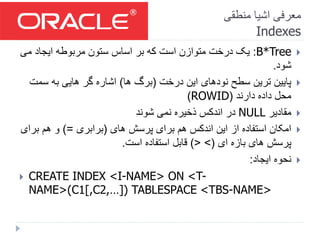 ‫منطقی‬ ‫اشیا‬ ‫معرفی‬
Indexes
B*Tree:‫می‬ ‫ایجاد‬ ‫مربوطه‬ ‫ستون‬ ‫اساس‬ ‫بر‬ ‫که‬ ‫است‬ ‫متوازن‬ ‫درخت‬ ‫یک‬
‫شود‬.
‫درخت‬ ‫این‬ ‫نودهای‬ ‫سطح‬ ‫ترین‬ ‫پایین‬(‫ها‬ ‫برگ‬)‫سم‬ ‫به‬ ‫هایی‬ ‫گر‬ ‫اشاره‬‫ت‬
‫دارند‬ ‫داده‬ ‫محل‬(ROWID)
‫مقادیر‬NULL‫شوند‬ ‫نمی‬ ‫ذخیره‬ ‫اندکس‬ ‫در‬
‫های‬ ‫پرسش‬ ‫برای‬ ‫هم‬ ‫اندکس‬ ‫این‬ ‫از‬ ‫استفاده‬ ‫امکان‬(‫برابری‬)=‫ب‬ ‫هم‬ ‫و‬‫رای‬
‫ای‬ ‫بازه‬ ‫های‬ ‫پرسش‬(< >)‫است‬ ‫استفاده‬ ‫قابل‬.
‫ایجاد‬ ‫نحوه‬:
 CREATE INDEX <I-NAME> ON <T-
NAME>(C1[,C2,…]) TABLESPACE <TBS-NAME>
 