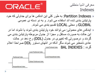 ‫منطقی‬ ‫اشیا‬ ‫معرفی‬
Indexes
Partition Indexes:‫خود‬ ‫که‬ ‫جداولی‬ ‫برای‬ ‫ها‬ ‫اندکس‬ ‫این‬ ‫کلی‬ ‫طور‬ ‫به‬
‫شود‬ ‫می‬ ‫استفاده‬ ‫اند‬ ‫شده‬ ‫بندی‬ ‫پارتیشن‬.‫عمومی‬ ‫ی‬ ‫دسته‬ ‫دو‬ ‫به‬ ‫و‬
GLOBAL‫محلی‬ ‫و‬LOCAL‫شوند‬ ‫می‬ ‫بندی‬ ‫تقسیم‬.
‫معمولی‬ ‫های‬ ‫ایندکس‬:‫نشون‬ ‫یا‬ ‫شوند‬ ‫بندی‬ ‫پارتیشن‬ ‫خود‬ ‫توانند‬ ‫می‬‫در‬ ‫اما‬ ‫د‬
‫بندی‬ ‫پارتیشن‬ ‫مربوطه‬ ‫جدول‬ ‫از‬ ‫مجزا‬ ‫و‬ ‫مستقل‬ ‫صورت‬ ‫به‬ ‫حالت‬ ‫این‬‫می‬
‫جدول‬ ‫در‬ ‫تغییری‬ ‫که‬ ‫درصورتی‬ ‫و‬ ‫گردند‬(DDL)‫حالت‬ ‫در‬ ‫دهد‬ ‫رخ‬
‫دستور‬ ‫انتهای‬ ‫در‬ ‫آنکه‬ ‫مگر‬ ‫شوند‬ ‫می‬ ‫نامعتبر‬ ‫عادی‬DDL‫اعالم‬ ‫صراحتا‬
‫گردد‬:UPDATE GLOBAL INDEXES
 