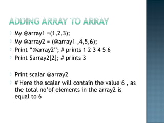  My @array1 =(1,2,3);
 My @array2 = (@array1 ,4,5,6);
 Print “@array2”; # prints 1 2 3 4 5 6
 Print $array2[2]; # prints 3
 Print scalar @array2
 # Here the scalar will contain the value 6 , as
the total no’of elements in the array2 is
equal to 6
 