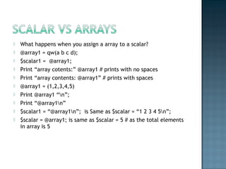  What happens when you assign a array to a scalar?
 @array1 = qw(a b c d);
 $scalar1 = @array1;
 Print “array cotents:” @array1 # prints with no spaces
 Print “array contents: @array1” # prints with spaces
 @array1 = (1,2,3,4,5)
 Print @array1 “n”;
 Print “@array1n”
 $scalar1 = “@array1n”; is Same as $scalar = “1 2 3 4 5n”;
 $scalar = @array1; is same as $scalar = 5 # as the total elements
in array is 5
 