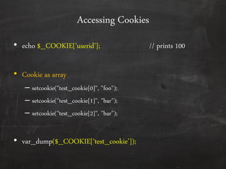Accessing Cookies
• echo $_COOKIE*’userid’+; // prints 100
• Cookie as array
– setcookie("test_cookie[0]", "foo");
– setcookie("test_cookie[1]", "bar");
– setcookie("test_cookie[2]", "bar");
• var_dump($_COOKIE*‘test_cookie’+);
 