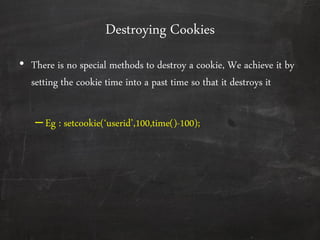 Destroying Cookies
• There is no special methods to destroy a cookie, We achieve it by
setting the cookie time into a past time so that it destroys it
–Eg : setcookie(‘userid’,100,time()-100);
 