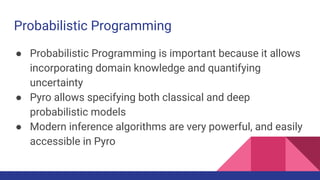 Probabilistic Programming
● Probabilistic Programming is important because it allows
incorporating domain knowledge and quantifying
uncertainty
● Pyro allows specifying both classical and deep
probabilistic models
● Modern inference algorithms are very powerful, and easily
accessible in Pyro
 