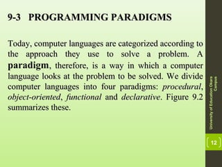 12
9-3 PROGRAMMING PARADIGMS9-3 PROGRAMMING PARADIGMS
Today, computer languages are categorized according toToday, computer languages are categorized according to
the approach they use to solve a problem. Athe approach they use to solve a problem. A
paradigm, therefore, is a way in which a computer, therefore, is a way in which a computer
language looks at the problem to be solved. We dividelanguage looks at the problem to be solved. We divide
computer languages into four paradigms:computer languages into four paradigms: proceduralprocedural,,
object-orientedobject-oriented,, functionalfunctional andand declarativedeclarative. Figure 9.2. Figure 9.2
summarizes these.summarizes these.
UniversityofEducationOkara
Campus
 