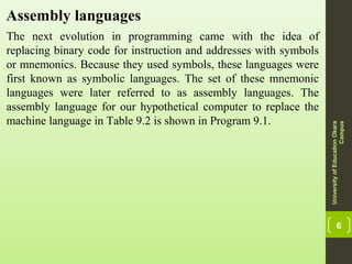 6
Assembly languages
The next evolution in programming came with the idea of
replacing binary code for instruction and addresses with symbols
or mnemonics. Because they used symbols, these languages were
first known as symbolic languages. The set of these mnemonic
languages were later referred to as assembly languages. The
assembly language for our hypothetical computer to replace the
machine language in Table 9.2 is shown in Program 9.1.
UniversityofEducationOkara
Campus
 