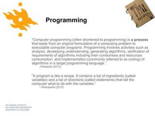 Python for geo-people
www.helsinki.fi/yliopist
o
Programming
“Computer programming (often shortened to programming) is a process
that leads from an original formulation of a computing problem to
executable computer programs. Programming involves activities such as
analysis, developing understanding, generating algorithms, verification of
requirements of algorithms including their correctness and resources
consumption, and implementation (commonly referred to as coding) of
algorithms in a target programming language.”
-Wikipedia (2015)
“A program is like a recipe. It contains a list of ingredients (called
variables) and a list of directions (called statements) that tell the
computer what to do with the variables.”
- Webopedia (2015)
 