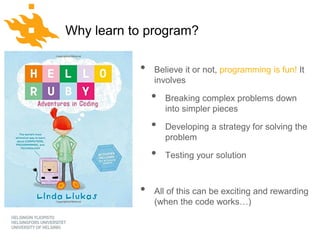 www.helsinki.fi/yliopist
o
Python for geo-people
Why learn to program?
• Believe it or not, programming is fun! It
involves
• Breaking complex problems down
into simpler pieces
• Developing a strategy for solving the
problem
• Testing your solution
• All of this can be exciting and rewarding
(when the code works…)
 