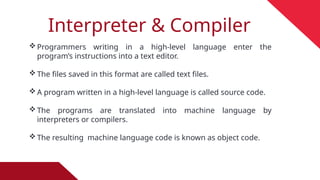 Interpreter & Compiler
Programmers writing in a high-level language enter the
program’s instructions into a text editor.
The files saved in this format are called text files.
A program written in a high-level language is called source code.
The programs are translated into machine language by
interpreters or compilers.
The resulting machine language code is known as object code.
 
