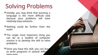 Solving Problems
Initially, you may think that learning a
language is the more difficult task
because your problems will have
relatively easy solutions.
Nothing could be further from the
truth!
The single most important thing you
can do as a student of computer
science is to develop the skill to solve
problems.
Once you have this skill, you can learn
to write programs in several different
 