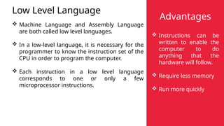 Low Level Language
 Machine Language and Assembly Language
are both called low level languages.
 In a low-level language, it is necessary for the
programmer to know the instruction set of the
CPU in order to program the computer.
 Each instruction in a low level language
corresponds to one or only a few
microprocessor instructions.
Advantages
 Instructions can be
written to enable the
computer to do
anything that the
hardware will follow.
 Require less memory
 Run more quickly
 
