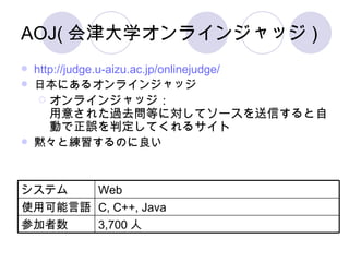 AOJ(会津大学オンラインジャッジ) http://judge.u-aizu.ac.jp/onlinejudge/ 日本にあるオンラインジャッジ オンラインジャッジ： 用意された過去問等に対してソースを送信すると自動で正誤を判定してくれるサイト 黙々と練習するのに良い 3,700 人 参加者数 C, C++, Java 使用可能言語 Web システム 