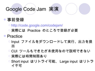 Google Code Jam 実演 事前登録 http:// code.google.com/codejam / 実際には  Practice  のところで登録が必要 Practice Input  ファイルをダウンロードして実行、出力を提出 CUI  ツールもできたが未使用なので説明できない 実際には時間制限あり Short input  はリトライ可能、 Large input  はリトライ不可 