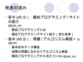 発表の流れ 前半 (45 分 ) ：競技プログラミング / サイトの紹介 (@yak_ex) 競技プログラミングとは 競技プログラミングサイト紹介（含む実演） 後半 (45 分 ) ：問題 / アルゴリズム解説＋ α (@rofi) 基本的なデータ構造 実際の問題に合わせてアルゴリズム解説 競技プログラミングから見た C++0x  (@yak_ex) 