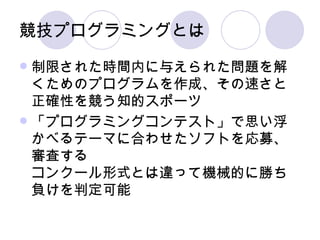 競技プログラミングとは 制限された時間内に与えられた問題を解くためのプログラムを作成、その速さと正確性を競う知的スポーツ 「プログラミングコンテスト」で思い浮かべるテーマに合わせたソフトを応募、審査する コンクール形式とは違って機械的に勝ち負けを判定可能 