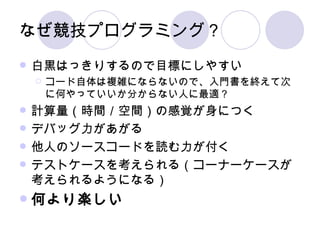 なぜ競技プログラミング？ 白黒はっきりするので目標にしやすい コード自体は複雑にならないので、入門書を終えて次に何やっていいか分からない人に最適？ 計算量（時間／空間）の感覚が身につく デバッグ力があがる 他人のソースコードを読む力が付く テストケースを考えられる（コーナーケースが考えられるようになる） 何より楽しい 