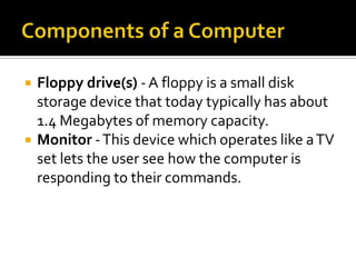    Floppy drive(s) - A floppy is a small disk
    storage device that today typically has about
    1.4 Megabytes of memory capacity.
   Monitor - This device which operates like a TV
    set lets the user see how the computer is
    responding to their commands.
 