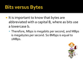    It is important to know that bytes are
    abbreviated with a capital B, where as bits use
    a lowercase b.
     Therefore, Mbps is megabits per second, and MBps
     is megabytes per second. So 8Mbps is equal to
     1MBps.
 