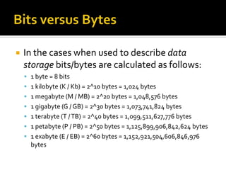    In the cases when used to describe data
    storage bits/bytes are calculated as follows:
     1 byte = 8 bits
     1 kilobyte (K / Kb) = 2^10 bytes = 1,024 bytes
     1 megabyte (M / MB) = 2^20 bytes = 1,048,576 bytes
     1 gigabyte (G / GB) = 2^30 bytes = 1,073,741,824 bytes
     1 terabyte (T / TB) = 2^40 bytes = 1,099,511,627,776 bytes
     1 petabyte (P / PB) = 2^50 bytes = 1,125,899,906,842,624 bytes
     1 exabyte (E / EB) = 2^60 bytes = 1,152,921,504,606,846,976
      bytes
 