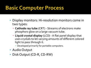  Display monitors: Hi-resolution monitors come in
 two types:
  ▪ Cathode ray tube (CRT) - Streams of electrons make
    phosphors glow on a large vacuum tube.
  ▪ Liquid crystal display (LCD) - A flat panel display that
    uses crystals to let varying amounts of different colored
    light to pass through it.
    ▪ Developed primarily for portable computers.
 Audio Output
 Disk Output (CD-R, CD-RW)
 