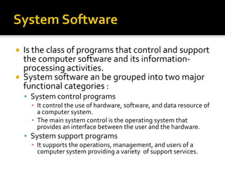    Is the class of programs that control and support
    the computer software and its information-
    processing activities.
   System software an be grouped into two major
    functional categories :
     System control programs
      ▪ It control the use of hardware, software, and data resource of
        a computer system.
      ▪ The main system control is the operating system that
        provides an interface between the user and the hardware.
     System support programs
      ▪ It supports the operations, management, and users of a
        computer system providing a variety of support services.
 