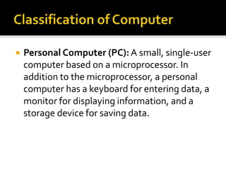    Personal Computer (PC): A small, single-user
    computer based on a microprocessor. In
    addition to the microprocessor, a personal
    computer has a keyboard for entering data, a
    monitor for displaying information, and a
    storage device for saving data.
 