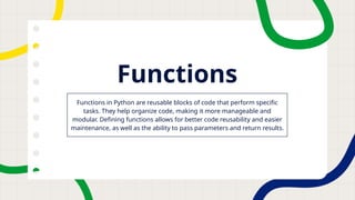Functions
Functions in Python are reusable blocks of code that perform specific
tasks. They help organize code, making it more manageable and
modular. Defining functions allows for better code reusability and easier
maintenance, as well as the ability to pass parameters and return results.
 