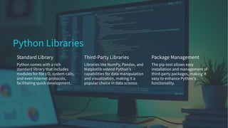 Python Libraries
Standard Library
Python comes with a rich
standard library that includes
modules for file I/O, system calls,
and even Internet protocols,
facilitating quick development.
Third-Party Libraries
Libraries like NumPy, Pandas, and
Matplotlib extend Python's
capabilities for data manipulation
and visualization, making it a
popular choice in data science.
Package Management
The pip tool allows easy
installation and management of
third-party packages, making it
easy to enhance Python's
functionality.
 