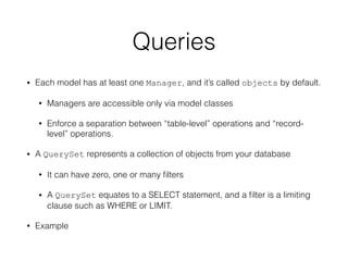 Queries
• Each model has at least one Manager, and it’s called objects by default.
• Managers are accessible only via model classes
• Enforce a separation between “table-level” operations and “record-
level” operations.
• A QuerySet represents a collection of objects from your database
• It can have zero, one or many ﬁlters
• A QuerySet equates to a SELECT statement, and a ﬁlter is a limiting
clause such as WHERE or LIMIT.
• Example
 