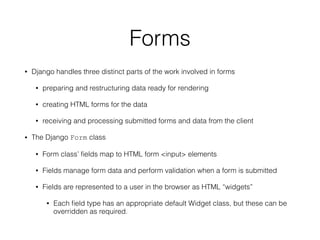 Forms
• Django handles three distinct parts of the work involved in forms
• preparing and restructuring data ready for rendering
• creating HTML forms for the data
• receiving and processing submitted forms and data from the client
• The Django Form class
• Form class’ ﬁelds map to HTML form <input> elements
• Fields manage form data and perform validation when a form is submitted
• Fields are represented to a user in the browser as HTML “widgets”
• Each ﬁeld type has an appropriate default Widget class, but these can be
overridden as required.
 