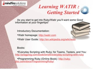 Learning WATIR :
Getting Started
As you start to get into Ruby/Watir you’ll want some Good
information at your fingertips!
Introductory Documentation:

Watir homepage: http://watir.com

Watir User Guide: http://en.wikipedia.org/wiki/watir
Books:

Everyday Scripting with Ruby: for Teams, Testers, and You:
http://pragprog.com/book/bmsft/everyday-scripting-with-ruby

Programming Ruby (Online Book): http://ruby-
doc.com/docs/ProgrammingRuby/
 