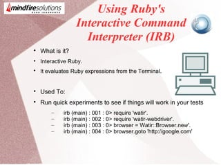 Using Ruby's
Interactive Command
Interpreter (IRB)

What is it?

Interactive Ruby.

It evaluates Ruby expressions from the Terminal.

Used To:

Run quick experiments to see if things will work in your tests
– irb (main) : 001 : 0> require 'watir'.
– irb (main) : 002 : 0> require 'watir-webdriver'.
– irb (main) : 003 : 0> browser = Watir::Browser.new'.
– irb (main) : 004 : 0> browser.goto 'http://google.com'
 