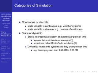 Categories of Simulation

Introduction to
Discrete-Event
  Simulation
 Using SimPy

  Chun-Chieh
                       Continuous or discrete
     Huang
    jjhuang
                           state variable is continuous, e.g. weather systems
                           state variable is discrete, e.g. number of customers
What is
Simulation and         Static or dynamic
When to Use it?
                           Static: represents a system at a particular point of time
What is
Discrete-Event                  representation of time is unnecessary [1]
Simulation?                     sometimes called Monte-Carlo simulation [2]
Example to                 Dynamic: represents systems as they change over time
Illustrate World
Views                           e.g. banking system from 9:00 AM to 5:00 PM
Introduction to
SimPy

SimPy Example

References
 
