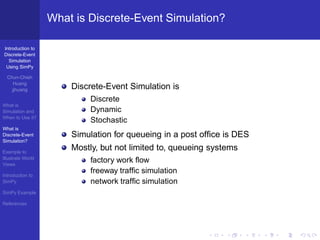 What is Discrete-Event Simulation?

Introduction to
Discrete-Event
  Simulation
 Using SimPy

  Chun-Chieh
     Huang
    jjhuang            Discrete-Event Simulation is
                            Discrete
What is
Simulation and              Dynamic
When to Use it?
                            Stochastic
What is
Discrete-Event         Simulation for queueing in a post ofﬁce is DES
Simulation?

Example to
                       Mostly, but not limited to, queueing systems
Illustrate World
Views
                            factory work ﬂow
Introduction to
                            freeway trafﬁc simulation
SimPy                       network trafﬁc simulation
SimPy Example

References
 
