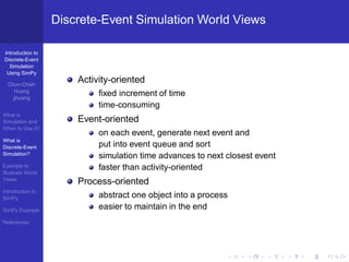 Discrete-Event Simulation World Views

Introduction to
Discrete-Event
  Simulation
 Using SimPy

  Chun-Chieh
                       Activity-oriented
     Huang
    jjhuang
                            ﬁxed increment of time
                            time-consuming
What is
Simulation and         Event-oriented
When to Use it?
                            on each event, generate next event and
What is
Discrete-Event              put into event queue and sort
Simulation?
                            simulation time advances to next closest event
Example to                  faster than activity-oriented
Illustrate World
Views
                       Process-oriented
Introduction to
SimPy                       abstract one object into a process
SimPy Example
                            easier to maintain in the end
References
 