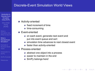 Discrete-Event Simulation World Views

Introduction to
Discrete-Event
  Simulation
 Using SimPy

  Chun-Chieh
                       Activity-oriented
     Huang
    jjhuang
                            ﬁxed increment of time
                            time-consuming
What is
Simulation and         Event-oriented
When to Use it?
                            on each event, generate next event and
What is
Discrete-Event              put into event queue and sort
Simulation?
                            simulation time advances to next closest event
Example to                  faster than activity-oriented
Illustrate World
Views
                       Process-oriented
Introduction to
SimPy                       abstract one object into a process
SimPy Example
                            easier to maintain in the end
References
                            SimPy belongs here!
 