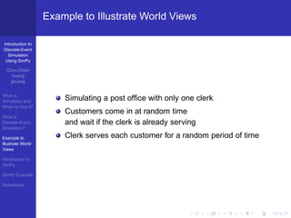 Example to Illustrate World Views

Introduction to
Discrete-Event
  Simulation
 Using SimPy

  Chun-Chieh
     Huang
    jjhuang


What is
Simulation and         Simulating a post ofﬁce with only one clerk
When to Use it?
                       Customers come in at random time
What is
Discrete-Event         and wait if the clerk is already serving
Simulation?

Example to             Clerk serves each customer for a random period of time
Illustrate World
Views

Introduction to
SimPy

SimPy Example

References
 