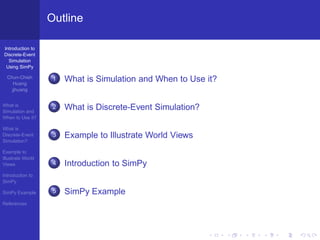 Outline

Introduction to
Discrete-Event
  Simulation
 Using SimPy

  Chun-Chieh
     Huang
                    1   What is Simulation and When to Use it?
    jjhuang


What is
Simulation and
                    2   What is Discrete-Event Simulation?
When to Use it?

What is
Discrete-Event      3   Example to Illustrate World Views
Simulation?

Example to
Illustrate World
Views               4   Introduction to SimPy
Introduction to
SimPy

SimPy Example       5   SimPy Example
References
 