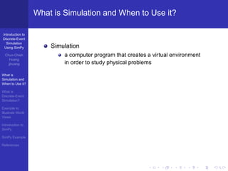 What is Simulation and When to Use it?

Introduction to
Discrete-Event
  Simulation
 Using SimPy           Simulation
  Chun-Chieh               a computer program that creates a virtual environment
     Huang
    jjhuang                in order to study physical problems

What is
Simulation and
When to Use it?

What is
Discrete-Event
Simulation?

Example to
Illustrate World
Views

Introduction to
SimPy

SimPy Example

References
 