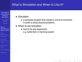 What is Simulation and When to Use it?

Introduction to
Discrete-Event
  Simulation
 Using SimPy           Simulation
  Chun-Chieh               a computer program that creates a virtual environment
     Huang
    jjhuang                in order to study physical problems

What is
                       When to use simulation
Simulation and
When to Use it?
                           hard to do real experiment,
                           e.g. battle ﬁeld, or banking system
What is
Discrete-Event
Simulation?

Example to
Illustrate World
Views

Introduction to
SimPy

SimPy Example

References
 