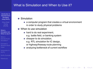 What is Simulation and When to Use it?

Introduction to
Discrete-Event
  Simulation
 Using SimPy           Simulation
  Chun-Chieh               a computer program that creates a virtual environment
     Huang
    jjhuang                in order to study physical problems

What is
                       When to use simulation
Simulation and
When to Use it?
                           hard to do real experiment,
                           e.g. battle ﬁeld, or banking system
What is
Discrete-Event             cheaper to do simulation,
Simulation?
                           e.g. RTL simulation for IC design,
Example to
Illustrate World           or highway/freeway route planning
Views
                           analyzing bottleneck of current workﬂow
Introduction to
SimPy

SimPy Example

References
 