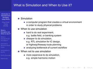What is Simulation and When to Use it?

Introduction to
Discrete-Event
  Simulation
 Using SimPy           Simulation
  Chun-Chieh               a computer program that creates a virtual environment
     Huang
    jjhuang                in order to study physical problems

What is
                       When to use simulation
Simulation and
When to Use it?
                           hard to do real experiment,
                           e.g. battle ﬁeld, or banking system
What is
Discrete-Event             cheaper to do simulation,
Simulation?
                           e.g. RTL simulation for IC design,
Example to
Illustrate World           or highway/freeway route planning
Views
                           analyzing bottleneck of current workﬂow
Introduction to
SimPy                  When not to use simulation
SimPy Example              more expensive to do simulation,
References                 e.g. simple harmonic motion
 