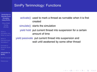 SimPy Terimnology: Functions

Introduction to
Discrete-Event
  Simulation          activate() used to mark a thread as runnable when it is ﬁrst
 Using SimPy
                                 created
  Chun-Chieh
     Huang
    jjhuang           simulate() starts the simulation

What is
                      yield hold put current thread into suspension for a certain
Simulation and
When to Use it?
                                 amount of time
What is            yield passivate put current thread into suspension and
Discrete-Event
Simulation?                       wait until awakened by some other thread
Example to
Illustrate World
Views

Introduction to
SimPy

SimPy Example

References
 