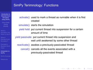 SimPy Terimnology: Functions

Introduction to
Discrete-Event
  Simulation          activate() used to mark a thread as runnable when it is ﬁrst
 Using SimPy
                                 created
  Chun-Chieh
     Huang
    jjhuang           simulate() starts the simulation

What is
                      yield hold put current thread into suspension for a certain
Simulation and
When to Use it?
                                 amount of time
What is            yield passivate put current thread into suspension and
Discrete-Event
Simulation?                       wait until awakened by some other thread
Example to
Illustrate World
                     reactivate() awakes a previously-passivated thread
Views
                        cancel() cancels all the events associated with a
Introduction to
SimPy                            previously-passivated thread
SimPy Example

References
 