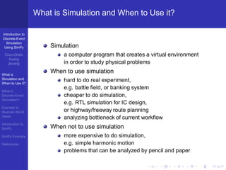 What is Simulation and When to Use it?

Introduction to
Discrete-Event
  Simulation
 Using SimPy           Simulation
  Chun-Chieh               a computer program that creates a virtual environment
     Huang
    jjhuang                in order to study physical problems

What is
                       When to use simulation
Simulation and
When to Use it?
                           hard to do real experiment,
                           e.g. battle ﬁeld, or banking system
What is
Discrete-Event             cheaper to do simulation,
Simulation?
                           e.g. RTL simulation for IC design,
Example to
Illustrate World           or highway/freeway route planning
Views
                           analyzing bottleneck of current workﬂow
Introduction to
SimPy                  When not to use simulation
SimPy Example              more expensive to do simulation,
References                 e.g. simple harmonic motion
                           problems that can be analyzed by pencil and paper
 