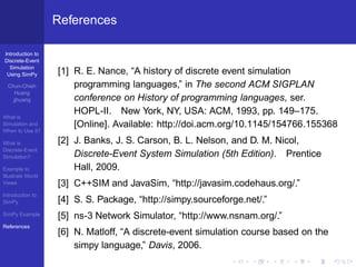 References

Introduction to
Discrete-Event
  Simulation
 Using SimPy       [1] R. E. Nance, “A history of discrete event simulation
  Chun-Chieh           programming languages,” in The second ACM SIGPLAN
     Huang
    jjhuang            conference on History of programming languages, ser.
                       HOPL-II. New York, NY, USA: ACM, 1993, pp. 149–175.
What is
Simulation and         [Online]. Available: http://doi.acm.org/10.1145/154766.155368
When to Use it?

What is            [2] J. Banks, J. S. Carson, B. L. Nelson, and D. M. Nicol,
Discrete-Event
Simulation?            Discrete-Event System Simulation (5th Edition). Prentice
Example to             Hall, 2009.
Illustrate World
Views              [3] C++SIM and JavaSim, “http://javasim.codehaus.org/.”
Introduction to
SimPy              [4] S. S. Package, “http://simpy.sourceforge.net/.”
SimPy Example
                   [5] ns-3 Network Simulator, “http://www.nsnam.org/.”
References
                   [6] N. Matloff, “A discrete-event simulation course based on the
                       simpy language,” Davis, 2006.
 